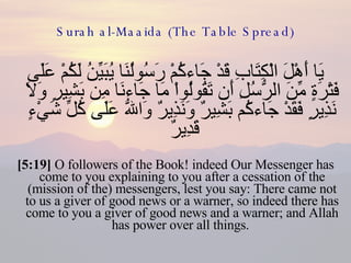 Surah al-Maaida (The Table Spread) يَا أَهْلَ الْكِتَابِ قَدْ جَاءكُمْ رَسُولُنَا يُبَيِّنُ لَكُمْ عَلَى فَتْرَةٍ مِّنَ الرُّسُلِ أَن تَقُولُواْ مَا جَاءنَا مِن بَشِيرٍ وَلاَ نَذِيرٍ فَقَدْ جَاءكُم بَشِيرٌ وَنَذِيرٌ وَاللّهُ عَلَى كُلِّ شَيْءٍ قَدِيرٌ  [5:19]  O followers of the Book! indeed Our Messenger has come to you explaining to you after a cessation of the (mission of the) messengers, lest you say: There came not to us a giver of good news or a warner, so indeed there has come to you a giver of good news and a warner; and Allah has power over all things.  