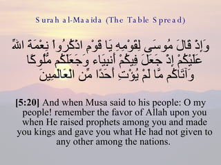 Surah al-Maaida (The Table Spread) وَإِذْ قَالَ مُوسَى لِقَوْمِهِ يَا قَوْمِ اذْكُرُواْ نِعْمَةَ اللّهِ عَلَيْكُمْ إِذْ جَعَلَ فِيكُمْ أَنبِيَاء وَجَعَلَكُم مُّلُوكًا وَآتَاكُم مَّا لَمْ يُؤْتِ أَحَدًا مِّن الْعَالَمِينَ  [5:20]  And when Musa said to his people: O my people! remember the favor of Allah upon you when He raised prophets among you and made you kings and gave you what He had not given to any other among the nations.  