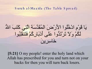 Surah al-Maaida (The Table Spread) يَا قَوْمِ ادْخُلُوا الأَرْضَ المُقَدَّسَةَ الَّتِي كَتَبَ اللّهُ لَكُمْ وَلاَ تَرْتَدُّوا عَلَى أَدْبَارِكُمْ فَتَنقَلِبُوا خَاسِرِينَ  [5:21]  O my people! enter the holy land which Allah has prescribed for you and turn not on your backs for then you will turn back losers.  
