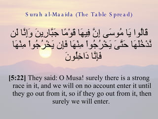 Surah al-Maaida (The Table Spread) قَالُوا يَا مُوسَى إِنَّ فِيهَا قَوْمًا جَبَّارِينَ وَإِنَّا لَن نَّدْخُلَهَا حَتَّىَ يَخْرُجُواْ مِنْهَا فَإِن يَخْرُجُواْ مِنْهَا فَإِنَّا دَاخِلُونَ  [5:22]  They said: O Musa! surely there is a strong race in it, and we will on no account enter it until they go out from it, so if they go out from it, then surely we will enter.  
