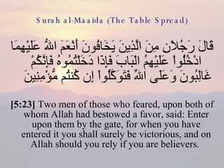 Surah al-Maaida (The Table Spread) قَالَ رَجُلاَنِ مِنَ الَّذِينَ يَخَافُونَ أَنْعَمَ اللّهُ عَلَيْهِمَا ادْخُلُواْ عَلَيْهِمُ الْبَابَ فَإِذَا دَخَلْتُمُوهُ فَإِنَّكُمْ غَالِبُونَ وَعَلَى اللّهِ فَتَوَكَّلُواْ إِن كُنتُم مُّؤْمِنِينَ  [5:23]  Two men of those who feared, upon both of whom Allah had bestowed a favor, said: Enter upon them by the gate, for when you have entered it you shall surely be victorious, and on Allah should you rely if you are believers.  