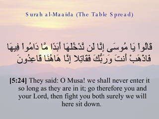 Surah al-Maaida (The Table Spread) قَالُواْ يَا مُوسَى إِنَّا لَن نَّدْخُلَهَا أَبَدًا مَّا دَامُواْ فِيهَا فَاذْهَبْ أَنتَ وَرَبُّكَ فَقَاتِلا إِنَّا هَاهُنَا قَاعِدُونَ  [5:24]  They said: O Musa! we shall never enter it so long as they are in it; go therefore you and your Lord, then fight you both surely we will here sit down.  