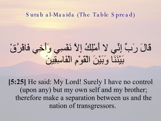 Surah al-Maaida (The Table Spread) قَالَ رَبِّ إِنِّي لا أَمْلِكُ إِلاَّ نَفْسِي وَأَخِي فَافْرُقْ بَيْنَنَا وَبَيْنَ الْقَوْمِ الْفَاسِقِينَ  [5:25]  He said: My Lord! Surely I have no control (upon any) but my own self and my brother; therefore make a separation between us and the nation of transgressors.  