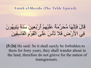 Surah al-Maaida (The Table Spread) قَالَ فَإِنَّهَا مُحَرَّمَةٌ عَلَيْهِمْ أَرْبَعِينَ سَنَةً يَتِيهُونَ فِي الأَرْضِ فَلاَ تَأْسَ عَلَى الْقَوْمِ الْفَاسِقِينَ  [5:26]  He said: So it shall surely be forbidden to them for forty years, they shall wander about in the land, therefore do not grieve for the nation of transgressors.  
