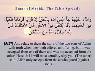 Surah al-Maaida (The Table Spread) وَاتْلُ عَلَيْهِمْ نَبَأَ ابْنَيْ آدَمَ بِالْحَقِّ إِذْ قَرَّبَا قُرْبَانًا فَتُقُبِّلَ مِن أَحَدِهِمَا وَلَمْ يُتَقَبَّلْ مِنَ الآخَرِ قَالَ لَأَقْتُلَنَّكَ قَالَ إِنَّمَا يَتَقَبَّلُ اللّهُ مِنَ الْمُتَّقِينَ  [5:27]  And relate to them the story of the two sons of Adam with truth when they both offered an offering, but it was accepted from one of them and was not accepted from the other. He said: I I will most certainly slay you. (The other) said: Allah only accepts from those who guard (against evil).  
