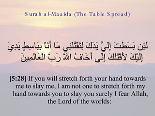 Surah al-Maaida (The Table Spread) لَئِن بَسَطتَ إِلَيَّ يَدَكَ لِتَقْتُلَنِي مَا أَنَاْ بِبَاسِطٍ يَدِيَ إِلَيْكَ لَأَقْتُلَكَ إِنِّي أَخَافُ اللّهَ رَبَّ الْعَالَمِينَ  [5:28]  If you will stretch forth your hand towards me to slay me, I am not one to stretch forth my hand towards you to slay you surely I fear Allah, the Lord of the worlds:  