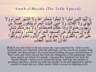 Surah al-Maaida (The Table Spread) يَا أَيُّهَا الَّذِينَ آمَنُواْ لاَ تُحِلُّواْ شَعَآئِرَ اللّهِ وَلاَ الشَّهْرَ الْحَرَامَ وَلاَ الْهَدْيَ وَلاَ الْقَلآئِدَ وَلا آمِّينَ الْبَيْتَ الْحَرَامَ يَبْتَغُونَ فَضْلاً مِّن رَّبِّهِمْ وَرِضْوَانًا وَإِذَا حَلَلْتُمْ فَاصْطَادُواْ وَلاَ يَجْرِمَنَّكُمْ شَنَآنُ قَوْمٍ أَن صَدُّوكُمْ عَنِ الْمَسْجِدِ الْحَرَامِ أَن تَعْتَدُواْ وَتَعَاوَنُواْ عَلَى الْبرِّ وَالتَّقْوَى وَلاَ تَعَاوَنُواْ عَلَى الإِثْمِ وَالْعُدْوَانِ وَاتَّقُواْ اللّهَ إِنَّ اللّهَ شَدِيدُ الْعِقَابِ  [5:2]  O you who believe! do not violate the signs appointed by Allah nor the sacred month, nor (interfere with) the offerings, nor the sacrificial animals with garlands, nor those going to the sacred house seeking the grace and pleasure of their Lord; and when you are free from the obligations of the pilgrimage, then hunt, and let not hatred of a people-- because they hindered you from the Sacred Masjid-- incite you to exceed the limits, and help one another in goodness and piety, and do not help one another in sin and aggression; and be careful of (your duty to) Allah; surely Allah is severe in requiting (evil).  