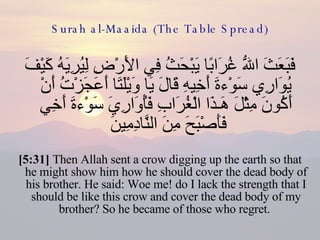 Surah al-Maaida (The Table Spread) فَبَعَثَ اللّهُ غُرَابًا يَبْحَثُ فِي الأَرْضِ لِيُرِيَهُ كَيْفَ يُوَارِي سَوْءةَ أَخِيهِ قَالَ يَا وَيْلَتَا أَعَجَزْتُ أَنْ أَكُونَ مِثْلَ هَـذَا الْغُرَابِ فَأُوَارِيَ سَوْءةَ أَخِي فَأَصْبَحَ مِنَ النَّادِمِينَ  [5:31]  Then Allah sent a crow digging up the earth so that he might show him how he should cover the dead body of his brother. He said: Woe me! do I lack the strength that I should be like this crow and cover the dead body of my brother? So he became of those who regret.  