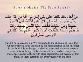 Surah al-Maaida (The Table Spread) مِنْ أَجْلِ ذَلِكَ كَتَبْنَا عَلَى بَنِي إِسْرَائِيلَ أَنَّهُ مَن قَتَلَ نَفْسًا بِغَيْرِ نَفْسٍ أَوْ فَسَادٍ فِي الأَرْضِ فَكَأَنَّمَا قَتَلَ النَّاسَ جَمِيعًا وَمَنْ أَحْيَاهَا فَكَأَنَّمَا أَحْيَا النَّاسَ جَمِيعًا وَلَقَدْ جَاءتْهُمْ رُسُلُنَا بِالبَيِّنَاتِ ثُمَّ إِنَّ كَثِيراً مِّنْهُم بَعْدَ ذَلِكَ فِي الأَرْضِ لَمُسْرِفُونَ  [5:32]  For this reason did We prescribe to the children of Israel that whoever slays a soul, unless it be for manslaughter or for mischief in the land, it is as though he slew all men; and whoever keeps it alive, it is as though he kept alive all men; and certainly Our messengers came to them with clear arguments, but even after that many of them certainly act extravagantly in the land.  