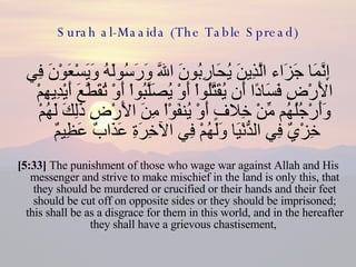 Surah al-Maaida (The Table Spread) إِنَّمَا جَزَاء الَّذِينَ يُحَارِبُونَ اللّهَ وَرَسُولَهُ وَيَسْعَوْنَ فِي الأَرْضِ فَسَادًا أَن يُقَتَّلُواْ أَوْ يُصَلَّبُواْ أَوْ تُقَطَّعَ أَيْدِيهِمْ وَأَرْجُلُهُم مِّنْ خِلافٍ أَوْ يُنفَوْاْ مِنَ الأَرْضِ ذَلِكَ لَهُمْ خِزْيٌ فِي الدُّنْيَا وَلَهُمْ فِي الآخِرَةِ عَذَابٌ عَظِيمٌ  [5:33]  The punishment of those who wage war against Allah and His messenger and strive to make mischief in the land is only this, that they should be murdered or crucified or their hands and their feet should be cut off on opposite sides or they should be imprisoned; this shall be as a disgrace for them in this world, and in the hereafter they shall have a grievous chastisement,  