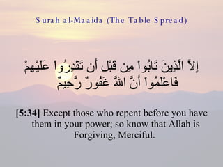 Surah al-Maaida (The Table Spread) إِلاَّ الَّذِينَ تَابُواْ مِن قَبْلِ أَن تَقْدِرُواْ عَلَيْهِمْ فَاعْلَمُواْ أَنَّ اللّهَ غَفُورٌ رَّحِيمٌ  [5:34]  Except those who repent before you have them in your power; so know that Allah is Forgiving, Merciful.  