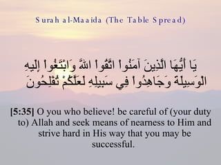 Surah al-Maaida (The Table Spread) يَا أَيُّهَا الَّذِينَ آمَنُواْ اتَّقُواْ اللّهَ وَابْتَغُواْ إِلَيهِ الْوَسِيلَةَ وَجَاهِدُواْ فِي سَبِيلِهِ لَعَلَّكُمْ تُفْلِحُونَ  [5:35]  O you who believe! be careful of (your duty to) Allah and seek means of nearness to Him and strive hard in His way that you may be successful.  