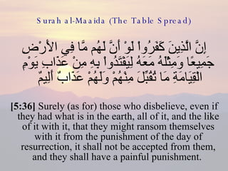 Surah al-Maaida (The Table Spread) إِنَّ الَّذِينَ كَفَرُواْ لَوْ أَنَّ لَهُم مَّا فِي الأَرْضِ جَمِيعًا وَمِثْلَهُ مَعَهُ لِيَفْتَدُواْ بِهِ مِنْ عَذَابِ يَوْمِ الْقِيَامَةِ مَا تُقُبِّلَ مِنْهُمْ وَلَهُمْ عَذَابٌ أَلِيمٌ  [5:36]  Surely (as for) those who disbelieve, even if they had what is in the earth, all of it, and the like of it with it, that they might ransom themselves with it from the punishment of the day of resurrection, it shall not be accepted from them, and they shall have a painful punishment.  