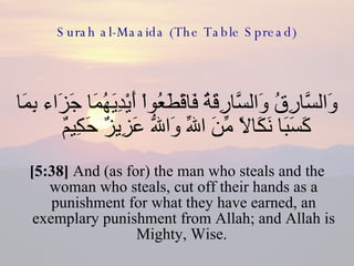 Surah al-Maaida (The Table Spread) وَالسَّارِقُ وَالسَّارِقَةُ فَاقْطَعُواْ أَيْدِيَهُمَا جَزَاء بِمَا كَسَبَا نَكَالاً مِّنَ اللّهِ وَاللّهُ عَزِيزٌ حَكِيمٌ  [5:38]  And (as for) the man who steals and the woman who steals, cut off their hands as a punishment for what they have earned, an exemplary punishment from Allah; and Allah is Mighty, Wise.  