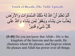Surah al-Maaida (The Table Spread) أَلَمْ تَعْلَمْ أَنَّ اللّهَ لَهُ مُلْكُ السَّمَاوَاتِ وَالأَرْضِ يُعَذِّبُ مَن يَشَاء وَيَغْفِرُ لِمَن يَشَاء وَاللّهُ عَلَى كُلِّ شَيْءٍ قَدِيرٌ  [5:40]  Do you not know that Allah-- His is the kingdom of the heavens and the earth; He chastises whom He pleases; and forgives whom He pleases and Allah has power over all things.  