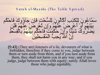 Surah al-Maaida (The Table Spread) سَمَّاعُونَ لِلْكَذِبِ أَكَّالُونَ لِلسُّحْتِ فَإِن جَآؤُوكَ فَاحْكُم بَيْنَهُم أَوْ أَعْرِضْ عَنْهُمْ وَإِن تُعْرِضْ عَنْهُمْ فَلَن يَضُرُّوكَ شَيْئًا وَإِنْ حَكَمْتَ فَاحْكُم بَيْنَهُمْ بِالْقِسْطِ إِنَّ اللّهَ يُحِبُّ الْمُقْسِطِينَ  [5:42]  (They are) listeners of a lie, devourers of what is forbidden; therefore if they come to you, judge between them or turn aside from them, and if you turn aside from them, they shall not harm you in any way; and if you judge, judge between them with equity; surely Allah loves those who judge equitably.  