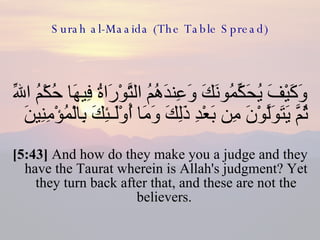 Surah al-Maaida (The Table Spread) وَكَيْفَ يُحَكِّمُونَكَ وَعِندَهُمُ التَّوْرَاةُ فِيهَا حُكْمُ اللّهِ ثُمَّ يَتَوَلَّوْنَ مِن بَعْدِ ذَلِكَ وَمَا أُوْلَـئِكَ بِالْمُؤْمِنِينَ  [5:43]  And how do they make you a judge and they have the Taurat wherein is Allah's judgment? Yet they turn back after that, and these are not the believers.  