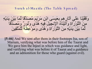 Surah al-Maaida (The Table Spread) وَقَفَّيْنَا عَلَى آثَارِهِم بِعَيسَى ابْنِ مَرْيَمَ مُصَدِّقًا لِّمَا بَيْنَ يَدَيْهِ مِنَ التَّوْرَاةِ وَآتَيْنَاهُ الإِنجِيلَ فِيهِ هُدًى وَنُورٌ وَمُصَدِّقًا لِّمَا بَيْنَ يَدَيْهِ مِنَ التَّوْرَاةِ وَهُدًى وَمَوْعِظَةً لِّلْمُتَّقِينَ  [5:46]  And We sent after them in their footsteps Isa, son of Marium, verifying what was before him of the Taurat and We gave him the Injeel in which was guidance and light, and verifying what was before it of Taurat and a guidance and an admonition for those who guard (against evil).  