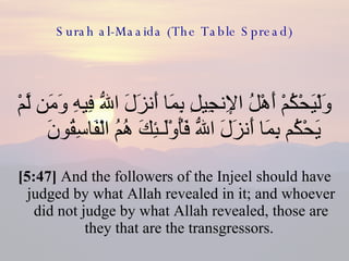 Surah al-Maaida (The Table Spread) وَلْيَحْكُمْ أَهْلُ الإِنجِيلِ بِمَا أَنزَلَ اللّهُ فِيهِ وَمَن لَّمْ يَحْكُم بِمَا أَنزَلَ اللّهُ فَأُوْلَـئِكَ هُمُ الْفَاسِقُونَ  [5:47]  And the followers of the Injeel should have judged by what Allah revealed in it; and whoever did not judge by what Allah revealed, those are they that are the transgressors.  