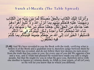 Surah al-Maaida (The Table Spread) وَأَنزَلْنَا إِلَيْكَ الْكِتَابَ بِالْحَقِّ مُصَدِّقًا لِّمَا بَيْنَ يَدَيْهِ مِنَ الْكِتَابِ وَمُهَيْمِنًا عَلَيْهِ فَاحْكُم بَيْنَهُم بِمَا أَنزَلَ اللّهُ وَلاَ تَتَّبِعْ أَهْوَاءهُمْ عَمَّا جَاءكَ مِنَ الْحَقِّ لِكُلٍّ جَعَلْنَا مِنكُمْ شِرْعَةً وَمِنْهَاجًا وَلَوْ شَاء اللّهُ لَجَعَلَكُمْ أُمَّةً وَاحِدَةً وَلَـكِن لِّيَبْلُوَكُمْ فِي مَا آتَاكُم فَاسْتَبِقُوا الخَيْرَاتِ إِلَى الله مَرْجِعُكُمْ جَمِيعًا فَيُنَبِّئُكُم بِمَا كُنتُمْ فِيهِ تَخْتَلِفُونَ  [5:48]  And We have revealed to you the Book with the truth, verifying what is before it of the Book and a guardian over it, therefore judge between them by what Allah has revealed, and do not follow their low desires (to turn away) from the truth that has come to you; for every one of you did We appoint a law and a way, and if Allah had pleased He would have made you (all) a single people, but that He might try you in what He gave you, therefore strive with one another to hasten to virtuous deeds; to Allah is your return, of all (of you), so He will let you know that in which you differed;  