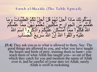 Surah al-Maaida (The Table Spread) يَسْأَلُونَكَ مَاذَا أُحِلَّ لَهُمْ قُلْ أُحِلَّ لَكُمُ الطَّيِّبَاتُ وَمَا عَلَّمْتُم مِّنَ الْجَوَارِحِ مُكَلِّبِينَ تُعَلِّمُونَهُنَّ مِمَّا عَلَّمَكُمُ اللّهُ فَكُلُواْ مِمَّا أَمْسَكْنَ عَلَيْكُمْ وَاذْكُرُواْ اسْمَ اللّهِ عَلَيْهِ وَاتَّقُواْ اللّهَ إِنَّ اللّهَ سَرِيعُ الْحِسَابِ  [5:4]  They ask you as to what is allowed to them. Say: The good things are allowed to you, and what you have taught the beasts and birds of prey, training them to hunt-- you teach them of what Allah has taught you-- so eat of that which they catch for you and mention the name of Allah over it; and be careful of (your duty to) Allah; surely Allah is swift in reckoning.  