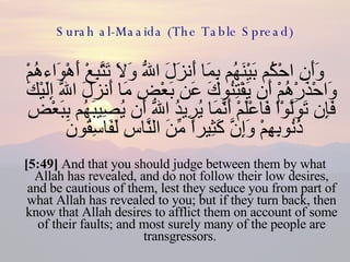 Surah al-Maaida (The Table Spread) وَأَنِ احْكُم بَيْنَهُم بِمَا أَنزَلَ اللّهُ وَلاَ تَتَّبِعْ أَهْوَاءهُمْ وَاحْذَرْهُمْ أَن يَفْتِنُوكَ عَن بَعْضِ مَا أَنزَلَ اللّهُ إِلَيْكَ فَإِن تَوَلَّوْاْ فَاعْلَمْ أَنَّمَا يُرِيدُ اللّهُ أَن يُصِيبَهُم بِبَعْضِ ذُنُوبِهِمْ وَإِنَّ كَثِيراً مِّنَ النَّاسِ لَفَاسِقُونَ  [5:49]  And that you should judge between them by what Allah has revealed, and do not follow their low desires, and be cautious of them, lest they seduce you from part of what Allah has revealed to you; but if they turn back, then know that Allah desires to afflict them on account of some of their faults; and most surely many of the people are transgressors.  