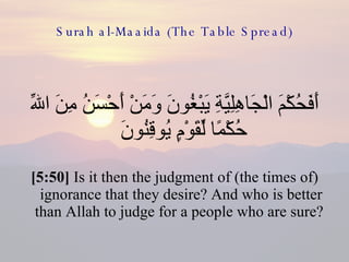 Surah al-Maaida (The Table Spread) أَفَحُكْمَ الْجَاهِلِيَّةِ يَبْغُونَ وَمَنْ أَحْسَنُ مِنَ اللّهِ حُكْمًا لِّقَوْمٍ يُوقِنُونَ  [5:50]  Is it then the judgment of (the times of) ignorance that they desire? And who is better than Allah to judge for a people who are sure?  