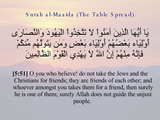 Surah al-Maaida (The Table Spread) يَا أَيُّهَا الَّذِينَ آمَنُواْ لاَ تَتَّخِذُواْ الْيَهُودَ وَالنَّصَارَى أَوْلِيَاء بَعْضُهُمْ أَوْلِيَاء بَعْضٍ وَمَن يَتَوَلَّهُم مِّنكُمْ فَإِنَّهُ مِنْهُمْ إِنَّ اللّهَ لاَ يَهْدِي الْقَوْمَ الظَّالِمِينَ  [5:51]  O you who believe! do not take the Jews and the Christians for friends; they are friends of each other; and whoever amongst you takes them for a friend, then surely he is one of them; surely Allah does not guide the unjust people.  