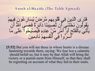 Surah al-Maaida (The Table Spread) فَتَرَى الَّذِينَ فِي قُلُوبِهِم مَّرَضٌ يُسَارِعُونَ فِيهِمْ يَقُولُونَ نَخْشَى أَن تُصِيبَنَا دَآئِرَةٌ فَعَسَى اللّهُ أَن يَأْتِيَ بِالْفَتْحِ أَوْ أَمْرٍ مِّنْ عِندِهِ فَيُصْبِحُواْ عَلَى مَا أَسَرُّواْ فِي أَنْفُسِهِمْ نَادِمِينَ  [5:52]  But you will see those in whose hearts is a disease hastening towards them, saying: We fear lest a calamity should befall us; but it may be that Allah will bring the victory or a punish ment from Himself, so that they shall be regretting on account of what they hid in their souls.  