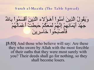 Surah al-Maaida (The Table Spread) وَيَقُولُ الَّذِينَ آمَنُواْ أَهَـؤُلاء الَّذِينَ أَقْسَمُواْ بِاللّهِ جَهْدَ أَيْمَانِهِمْ إِنَّهُمْ لَمَعَكُمْ حَبِطَتْ أَعْمَالُهُمْ فَأَصْبَحُواْ خَاسِرِينَ  [5:53]  And those who believe will say: Are these they who swore by Allah with the most forcible of their oaths that they were most surely with you? Their deeds shall go for nothing, so they shall become losers.  