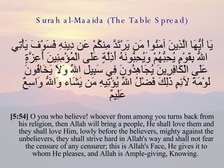 Surah al-Maaida (The Table Spread) يَا أَيُّهَا الَّذِينَ آمَنُواْ مَن يَرْتَدَّ مِنكُمْ عَن دِينِهِ فَسَوْفَ يَأْتِي اللّهُ بِقَوْمٍ يُحِبُّهُمْ وَيُحِبُّونَهُ أَذِلَّةٍ عَلَى الْمُؤْمِنِينَ أَعِزَّةٍ عَلَى الْكَافِرِينَ يُجَاهِدُونَ فِي سَبِيلِ اللّهِ وَلاَ يَخَافُونَ لَوْمَةَ لآئِمٍ ذَلِكَ فَضْلُ اللّهِ يُؤْتِيهِ مَن يَشَاء وَاللّهُ وَاسِعٌ عَلِيمٌ  [5:54]  O you who believe! whoever from among you turns back from his religion, then Allah will bring a people, He shall love them and they shall love Him, lowly before the believers, mighty against the unbelievers, they shall strive hard in Allah's way and shall not fear the censure of any censurer; this is Allah's Face, He gives it to whom He pleases, and Allah is Ample-giving, Knowing.  