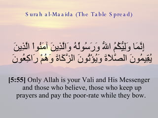 Surah al-Maaida (The Table Spread) إِنَّمَا وَلِيُّكُمُ اللّهُ وَرَسُولُهُ وَالَّذِينَ آمَنُواْ الَّذِينَ يُقِيمُونَ الصَّلاَةَ وَيُؤْتُونَ الزَّكَاةَ وَهُمْ رَاكِعُونَ  [5:55]  Only Allah is your Vali and His Messenger and those who believe, those who keep up prayers and pay the poor-rate while they bow.  