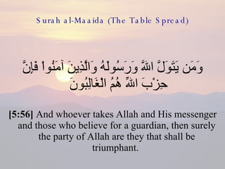 Surah al-Maaida (The Table Spread) وَمَن يَتَوَلَّ اللّهَ وَرَسُولَهُ وَالَّذِينَ آمَنُواْ فَإِنَّ حِزْبَ اللّهِ هُمُ الْغَالِبُونَ  [5:56]  And whoever takes Allah and His messenger and those who believe for a guardian, then surely the party of Allah are they that shall be triumphant.  