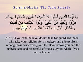 Surah al-Maaida (The Table Spread) يَا أَيُّهَا الَّذِينَ آمَنُواْ لاَ تَتَّخِذُواْ الَّذِينَ اتَّخَذُواْ دِينَكُمْ هُزُوًا وَلَعِبًا مِّنَ الَّذِينَ أُوتُواْ الْكِتَابَ مِن قَبْلِكُمْ وَالْكُفَّارَ أَوْلِيَاء وَاتَّقُواْ اللّهَ إِن كُنتُم مُّؤْمِنِينَ  [5:57]  O you who believe! do not take for guardians those who take your religion for a mockery and a joke, from among those who were given the Book before you and the unbelievers; and be careful of (your duty to) Allah if you are believers.  