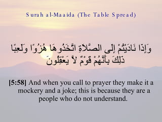 Surah al-Maaida (The Table Spread) وَإِذَا نَادَيْتُمْ إِلَى الصَّلاَةِ اتَّخَذُوهَا هُزُوًا وَلَعِبًا ذَلِكَ بِأَنَّهُمْ قَوْمٌ لاَّ يَعْقِلُونَ  [5:58]  And when you call to prayer they make it a mockery and a joke; this is because they are a people who do not understand.  