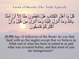 Surah al-Maaida (The Table Spread) قُلْ يَا أَهْلَ الْكِتَابِ هَلْ تَنقِمُونَ مِنَّا إِلاَّ أَنْ آمَنَّا بِاللّهِ وَمَا أُنزِلَ إِلَيْنَا وَمَا أُنزِلَ مِن قَبْلُ وَأَنَّ أَكْثَرَكُمْ فَاسِقُونَ  [5:59]  Say: O followers of the Book! do you find fault with us (for aught) except that we believe in Allah and in what has been revealed to us and what was revealed before, and that most of you are transgressors?  