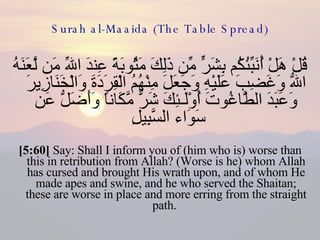 Surah al-Maaida (The Table Spread) قُلْ هَلْ أُنَبِّئُكُم بِشَرٍّ مِّن ذَلِكَ مَثُوبَةً عِندَ اللّهِ مَن لَّعَنَهُ اللّهُ وَغَضِبَ عَلَيْهِ وَجَعَلَ مِنْهُمُ الْقِرَدَةَ وَالْخَنَازِيرَ وَعَبَدَ الطَّاغُوتَ أُوْلَـئِكَ شَرٌّ مَّكَاناً وَأَضَلُّ عَن سَوَاء السَّبِيلِ  [5:60]  Say: Shall I inform you of (him who is) worse than this in retribution from Allah? (Worse is he) whom Allah has cursed and brought His wrath upon, and of whom He made apes and swine, and he who served the Shaitan; these are worse in place and more erring from the straight path.  