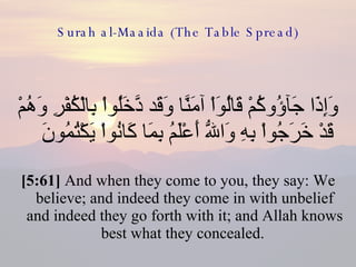 Surah al-Maaida (The Table Spread) وَإِذَا جَآؤُوكُمْ قَالُوَاْ آمَنَّا وَقَد دَّخَلُواْ بِالْكُفْرِ وَهُمْ قَدْ خَرَجُواْ بِهِ وَاللّهُ أَعْلَمُ بِمَا كَانُواْ يَكْتُمُونَ  [5:61]  And when they come to you, they say: We believe; and indeed they come in with unbelief and indeed they go forth with it; and Allah knows best what they concealed.  