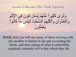 Surah al-Maaida (The Table Spread) وَتَرَى كَثِيراً مِّنْهُمْ يُسَارِعُونَ فِي الإِثْمِ وَالْعُدْوَانِ وَأَكْلِهِمُ السُّحْتَ لَبِئْسَ مَا كَانُواْ يَعْمَلُونَ  [5:62]  And you will see many of them striving with one another to hasten in sin and exceeding the limits, and their eating of what is unlawfully acquired; certainly evil is that which they do.  