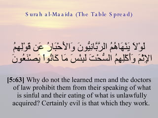 Surah al-Maaida (The Table Spread) لَوْلاَ يَنْهَاهُمُ الرَّبَّانِيُّونَ وَالأَحْبَارُ عَن قَوْلِهِمُ الإِثْمَ وَأَكْلِهِمُ السُّحْتَ لَبِئْسَ مَا كَانُواْ يَصْنَعُونَ  [5:63]  Why do not the learned men and the doctors of law prohibit them from their speaking of what is sinful and their eating of what is unlawfully acquired? Certainly evil is that which they work.  