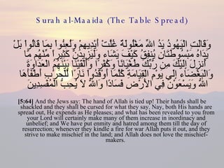 Surah al-Maaida (The Table Spread) وَقَالَتِ الْيَهُودُ يَدُ اللّهِ مَغْلُولَةٌ غُلَّتْ أَيْدِيهِمْ وَلُعِنُواْ بِمَا قَالُواْ بَلْ يَدَاهُ مَبْسُوطَتَانِ يُنفِقُ كَيْفَ يَشَاء وَلَيَزِيدَنَّ كَثِيراً مِّنْهُم مَّا أُنزِلَ إِلَيْكَ مِن رَّبِّكَ طُغْيَانًا وَكُفْرًا وَأَلْقَيْنَا بَيْنَهُمُ الْعَدَاوَةَ وَالْبَغْضَاء إِلَى يَوْمِ الْقِيَامَةِ كُلَّمَا أَوْقَدُواْ نَارًا لِّلْحَرْبِ أَطْفَأَهَا اللّهُ وَيَسْعَوْنَ فِي الأَرْضِ فَسَادًا وَاللّهُ لاَ يُحِبُّ الْمُفْسِدِينَ  [5:64]  And the Jews say: The hand of Allah is tied up! Their hands shall be shackled and they shall be cursed for what they say. Nay, both His hands are spread out, He expends as He pleases; and what has been revealed to you from your Lord will certainly make many of them increase in inordinacy and unbelief; and We have put enmity and hatred among them till the day of resurrection; whenever they kindle a fire for war Allah puts it out, and they strive to make mischief in the land; and Allah does not love the mischief-makers.  