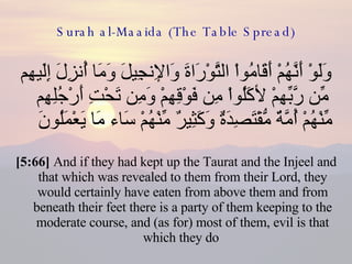 Surah al-Maaida (The Table Spread) وَلَوْ أَنَّهُمْ أَقَامُواْ التَّوْرَاةَ وَالإِنجِيلَ وَمَا أُنزِلَ إِلَيهِم مِّن رَّبِّهِمْ لأكَلُواْ مِن فَوْقِهِمْ وَمِن تَحْتِ أَرْجُلِهِم مِّنْهُمْ أُمَّةٌ مُّقْتَصِدَةٌ وَكَثِيرٌ مِّنْهُمْ سَاء مَا يَعْمَلُونَ  [5:66]  And if they had kept up the Taurat and the Injeel and that which was revealed to them from their Lord, they would certainly have eaten from above them and from beneath their feet there is a party of them keeping to the moderate course, and (as for) most of them, evil is that which they do  
