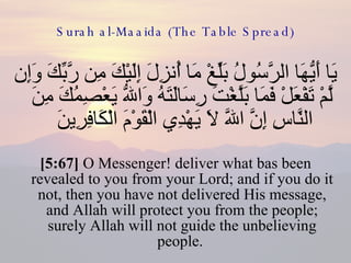 Surah al-Maaida (The Table Spread) يَا أَيُّهَا الرَّسُولُ بَلِّغْ مَا أُنزِلَ إِلَيْكَ مِن رَّبِّكَ وَإِن لَّمْ تَفْعَلْ فَمَا بَلَّغْتَ رِسَالَتَهُ وَاللّهُ يَعْصِمُكَ مِنَ النَّاسِ إِنَّ اللّهَ لاَ يَهْدِي الْقَوْمَ الْكَافِرِينَ  [5:67]  O Messenger! deliver what bas been revealed to you from your Lord; and if you do it not, then you have not delivered His message, and Allah will protect you from the people; surely Allah will not guide the unbelieving people.  