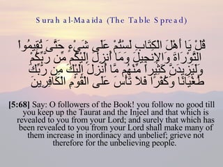 Surah al-Maaida (The Table Spread) قُلْ يَا أَهْلَ الْكِتَابِ لَسْتُمْ عَلَى شَيْءٍ حَتَّىَ تُقِيمُواْ التَّوْرَاةَ وَالإِنجِيلَ وَمَا أُنزِلَ إِلَيْكُم مِّن رَّبِّكُمْ وَلَيَزِيدَنَّ كَثِيراً مِّنْهُم مَّا أُنزِلَ إِلَيْكَ مِن رَّبِّكَ طُغْيَانًا وَكُفْرًا فَلاَ تَأْسَ عَلَى الْقَوْمِ الْكَافِرِينَ  [5:68]  Say: O followers of the Book! you follow no good till you keep up the Taurat and the Injeel and that which is revealed to you from your Lord; and surely that which has been revealed to you from your Lord shall make many of them increase in inordinacy and unbelief; grieve not therefore for the unbelieving people.  