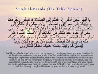 Surah al-Maaida (The Table Spread) يَا أَيُّهَا الَّذِينَ آمَنُواْ إِذَا قُمْتُمْ إِلَى الصَّلاةِ فاغْسِلُواْ وُجُوهَكُمْ وَأَيْدِيَكُمْ إِلَى الْمَرَافِقِ وَامْسَحُواْ بِرُؤُوسِكُمْ وَأَرْجُلَكُمْ إِلَى الْكَعْبَينِ وَإِن كُنتُمْ جُنُبًا فَاطَّهَّرُواْ وَإِن كُنتُم مَّرْضَى أَوْ عَلَى سَفَرٍ أَوْ جَاء أَحَدٌ مَّنكُم مِّنَ الْغَائِطِ أَوْ لاَمَسْتُمُ النِّسَاء فَلَمْ تَجِدُواْ مَاء فَتَيَمَّمُواْ صَعِيدًا طَيِّبًا فَامْسَحُواْ بِوُجُوهِكُمْ وَأَيْدِيكُم مِّنْهُ مَا يُرِيدُ اللّهُ لِيَجْعَلَ عَلَيْكُم مِّنْ حَرَجٍ وَلَـكِن يُرِيدُ لِيُطَهَّرَكُمْ وَلِيُتِمَّ نِعْمَتَهُ عَلَيْكُمْ لَعَلَّكُمْ تَشْكُرُونَ  [5:6]  O you who believe! when you rise up to prayer, wash your faces and your hands as far as the elbows, and wipe your heads and your feet to the ankles; and if you are under an obligation to perform a total ablution, then wash (yourselves) and if you are sick or on a journey, or one of you come from the privy, or you have touched the women, and you cannot find water, betake yourselves to pure earth and wipe your faces and your hands therewith, Allah does not desire to put on you any difficulty, but He wishes to purify you and that He may complete His favor on you, so that you may be grateful.  