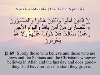 Surah al-Maaida (The Table Spread) إِنَّ الَّذِينَ آمَنُواْ وَالَّذِينَ هَادُواْ وَالصَّابِؤُونَ وَالنَّصَارَى مَنْ آمَنَ بِاللّهِ وَالْيَوْمِ الآخِرِ وعَمِلَ صَالِحًا فَلاَ خَوْفٌ عَلَيْهِمْ وَلاَ هُمْ يَحْزَنُونَ  [5:69]  Surely those who believe and those who are Jews and the Sabians and the Christians whoever believes in Allah and the last day and does good-- they shall have no fear nor shall they grieve.  
