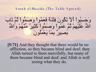 Surah al-Maaida (The Table Spread) وَحَسِبُواْ أَلاَّ تَكُونَ فِتْنَةٌ فَعَمُواْ وَصَمُّواْ ثُمَّ تَابَ اللّهُ عَلَيْهِمْ ثُمَّ عَمُواْ وَصَمُّواْ كَثِيرٌ مِّنْهُمْ وَاللّهُ بَصِيرٌ بِمَا يَعْمَلُونَ  [5:71]  And they thought that there would be no affliction, so they became blind and deaf; then Allah turned to them mercifully, but many of them became blind and deaf; and Allah is well seeing what they do.  
