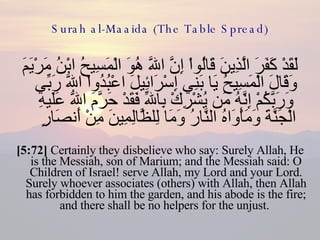 Surah al-Maaida (The Table Spread) لَقَدْ كَفَرَ الَّذِينَ قَالُواْ إِنَّ اللّهَ هُوَ الْمَسِيحُ ابْنُ مَرْيَمَ وَقَالَ الْمَسِيحُ يَا بَنِي إِسْرَائِيلَ اعْبُدُواْ اللّهَ رَبِّي وَرَبَّكُمْ إِنَّهُ مَن يُشْرِكْ بِاللّهِ فَقَدْ حَرَّمَ اللّهُ عَلَيهِ الْجَنَّةَ وَمَأْوَاهُ النَّارُ وَمَا لِلظَّالِمِينَ مِنْ أَنصَارٍ  [5:72]  Certainly they disbelieve who say: Surely Allah, He is the Messiah, son of Marium; and the Messiah said: O Children of Israel! serve Allah, my Lord and your Lord. Surely whoever associates (others) with Allah, then Allah has forbidden to him the garden, and his abode is the fire; and there shall be no helpers for the unjust.  