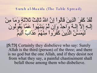 Surah al-Maaida (The Table Spread) لَّقَدْ كَفَرَ الَّذِينَ قَالُواْ إِنَّ اللّهَ ثَالِثُ ثَلاَثَةٍ وَمَا مِنْ إِلَـهٍ إِلاَّ إِلَـهٌ وَاحِدٌ وَإِن لَّمْ يَنتَهُواْ عَمَّا يَقُولُونَ لَيَمَسَّنَّ الَّذِينَ كَفَرُواْ مِنْهُمْ عَذَابٌ أَلِيمٌ  [5:73]  Certainly they disbelieve who say: Surely Allah is the third (person) of the three; and there is no god but the one Allah, and if they desist not from what they say, a painful chastisement shall befall those among them who disbelieve.  