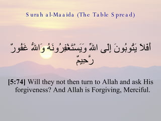 Surah al-Maaida (The Table Spread) أَفَلاَ يَتُوبُونَ إِلَى اللّهِ وَيَسْتَغْفِرُونَهُ وَاللّهُ غَفُورٌ رَّحِيمٌ  [5:74]  Will they not then turn to Allah and ask His forgiveness? And Allah is Forgiving, Merciful.  